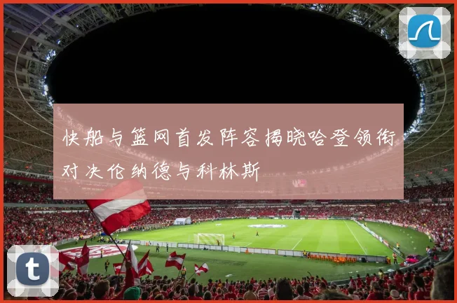 快船与篮网首发阵容揭晓哈登领衔对决伦纳德与科林斯