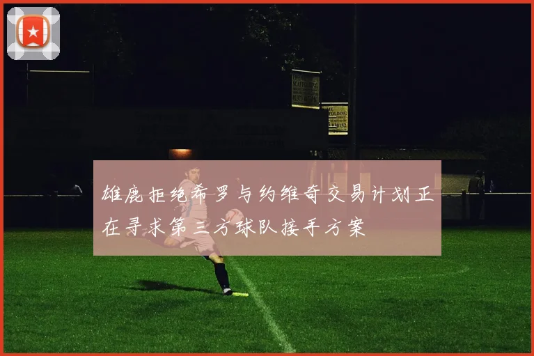 雄鹿拒绝希罗与约维奇交易计划正在寻求第三方球队接手方案