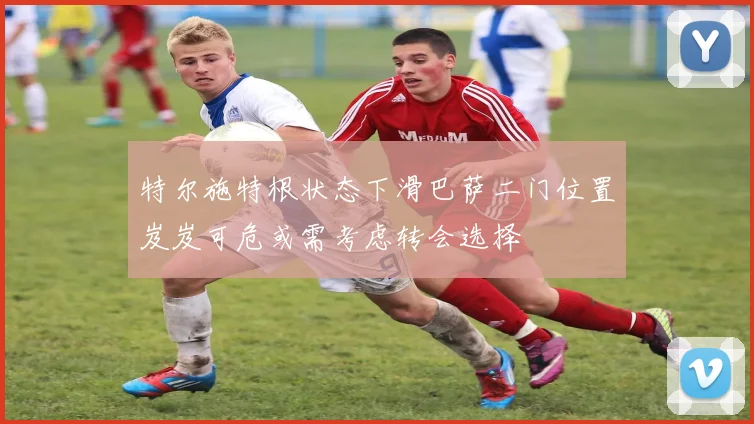 特尔施特根状态下滑巴萨二门位置岌岌可危或需考虑转会选择
