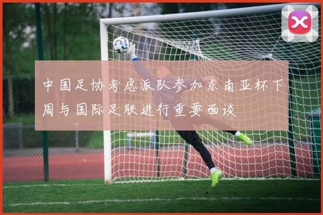 中国足协考虑派队参加东南亚杯下周与国际足联进行重要面谈