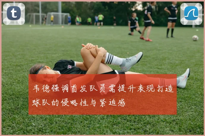 韦德强调首发队员需提升表现打造球队的侵略性与紧迫感