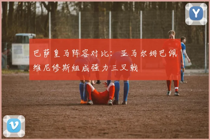 巴萨皇马阵容对比：亚马尔姆巴佩维尼修斯组成强力三叉戟