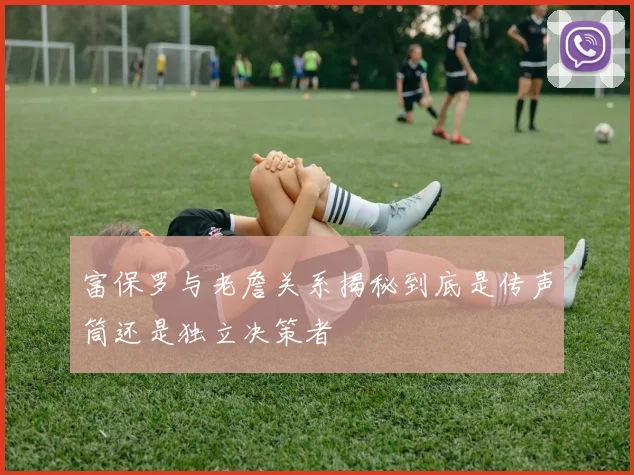 富保罗与老詹关系揭秘到底是传声筒还是独立决策者