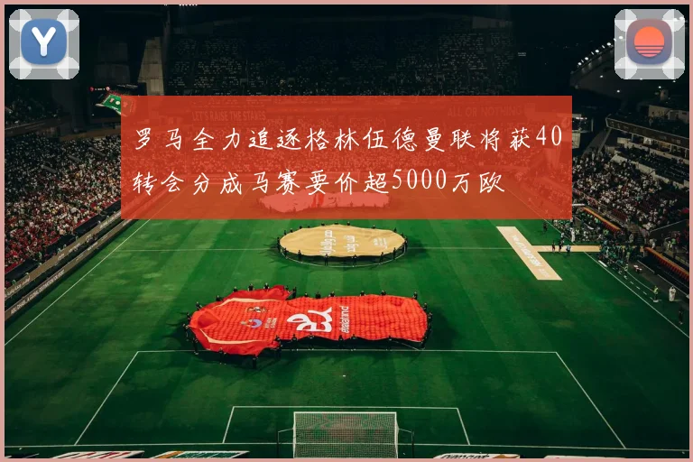 罗马全力追逐格林伍德曼联将获40转会分成马赛要价超5000万欧