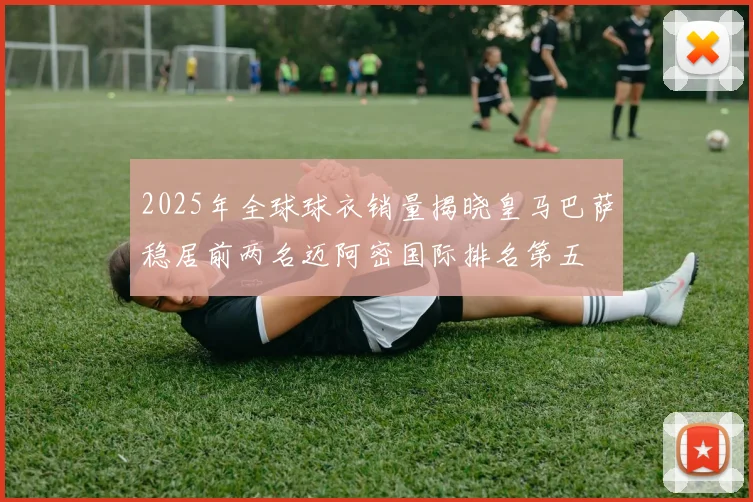 2025年全球球衣销量揭晓皇马巴萨稳居前两名迈阿密国际排名第五