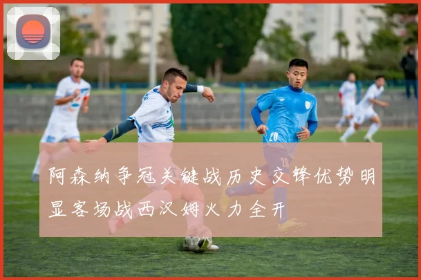 阿森纳争冠关键战历史交锋优势明显客场战西汉姆火力全开