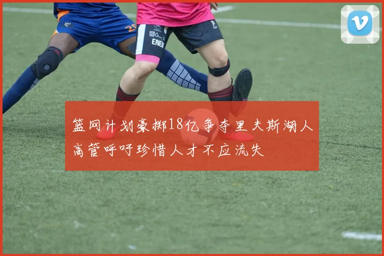 篮网计划豪掷18亿争夺里夫斯湖人高管呼吁珍惜人才不应流失