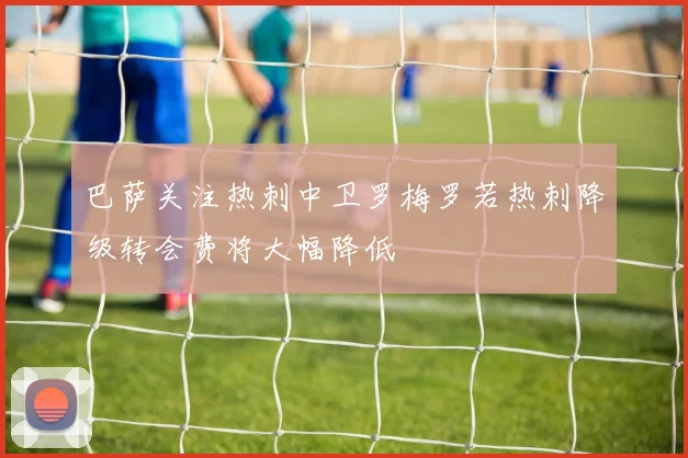 巴萨关注热刺中卫罗梅罗若热刺降级转会费将大幅降低