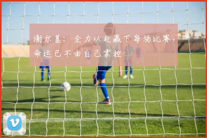 谢尔基：全力以赴赢下每场比赛，命运已不由自己掌控