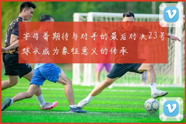 字母哥期待与对手的最后对决23号球衣成为象征意义的传承