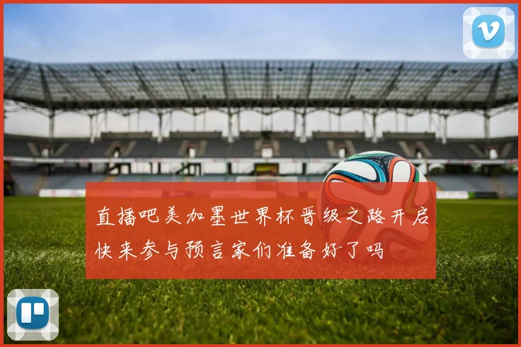 直播吧美加墨世界杯晋级之路开启快来参与预言家们准备好了吗