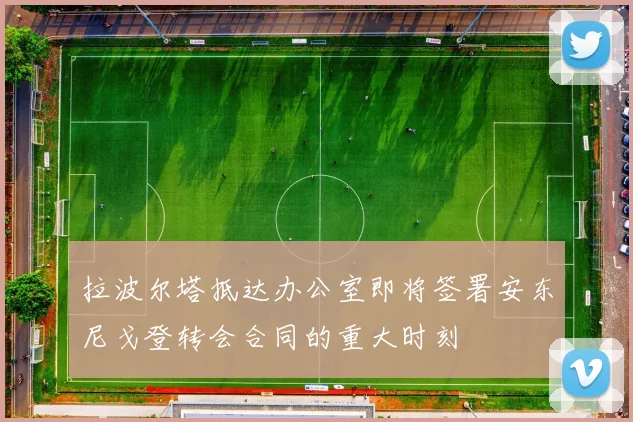 拉波尔塔抵达办公室即将签署安东尼戈登转会合同的重大时刻