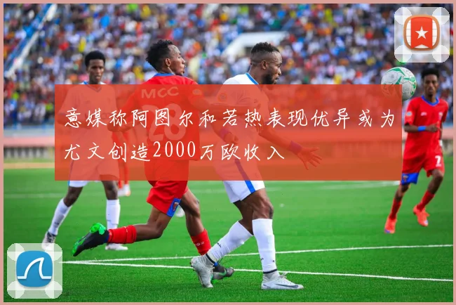 意媒称阿图尔和若热表现优异或为尤文创造2000万欧收入