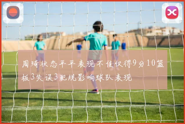 周琦状态平平表现不佳仅得9分10篮板3失误3犯规影响球队表现