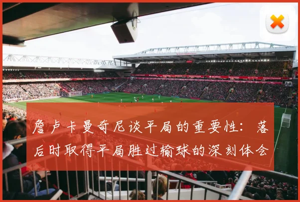 詹卢卡曼奇尼谈平局的重要性：落后时取得平局胜过输球的深刻体会