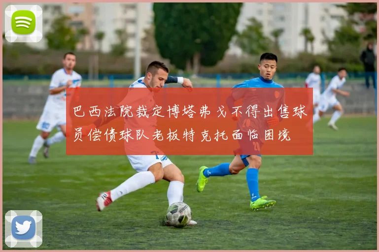 巴西法院裁定博塔弗戈不得出售球员偿债球队老板特克托面临困境