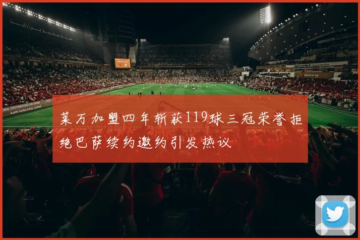 莱万加盟四年斩获119球三冠荣誉拒绝巴萨续约邀约引发热议
