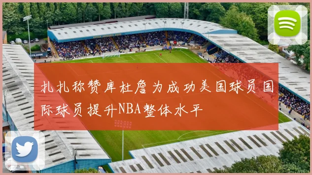 扎扎称赞库杜詹为成功美国球员国际球员提升NBA整体水平