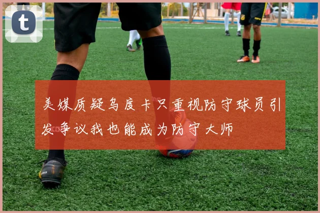 美媒质疑乌度卡只重视防守球员引发争议我也能成为防守大师