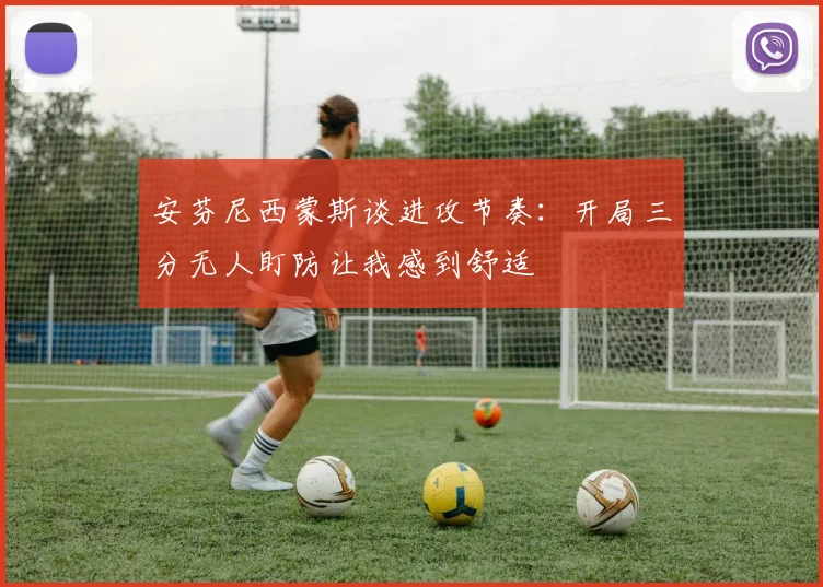 安芬尼西蒙斯谈进攻节奏：开局三分无人盯防让我感到舒适