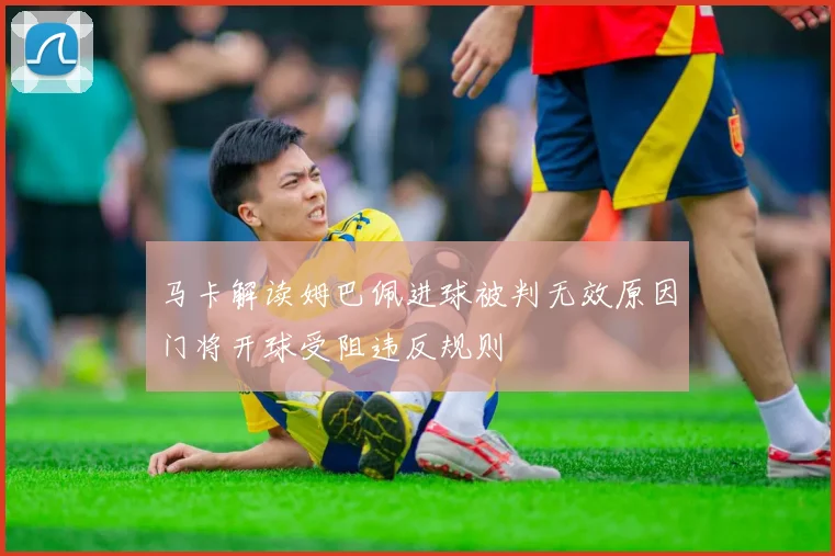 马卡解读姆巴佩进球被判无效原因门将开球受阻违反规则